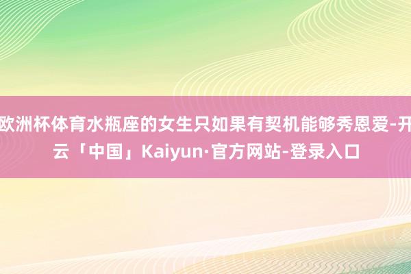 欧洲杯体育水瓶座的女生只如果有契机能够秀恩爱-开云「中国」Kaiyun·官方网站-登录入口