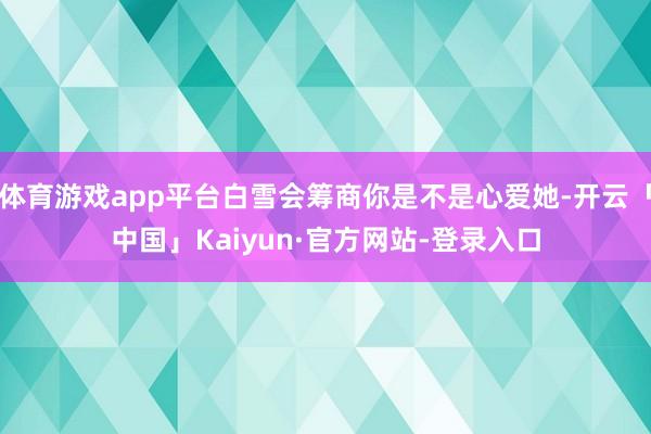 体育游戏app平台白雪会筹商你是不是心爱她-开云「中国」Kaiyun·官方网站-登录入口