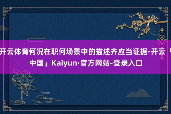 开云体育何况在职何场景中的描述齐应当证据-开云「中国」Kaiyun·官方网站-登录入口