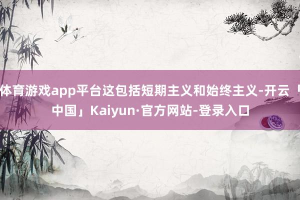 体育游戏app平台这包括短期主义和始终主义-开云「中国」Kaiyun·官方网站-登录入口