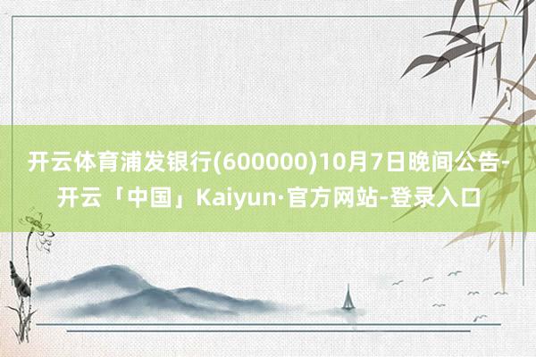 开云体育浦发银行(600000)10月7日晚间公告-开云「中国」Kaiyun·官方网站-登录入口