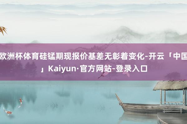 欧洲杯体育硅锰期现报价基差无彰着变化-开云「中国」Kaiyun·官方网站-登录入口