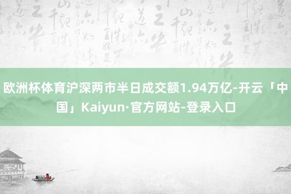 欧洲杯体育沪深两市半日成交额1.94万亿-开云「中国」Kaiyun·官方网站-登录入口