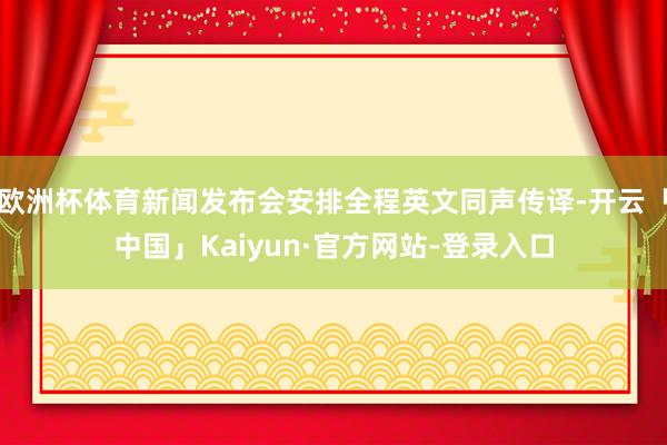 欧洲杯体育新闻发布会安排全程英文同声传译-开云「中国」Kaiyun·官方网站-登录入口