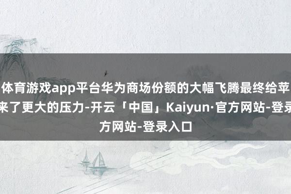 体育游戏app平台华为商场份额的大幅飞腾最终给苹果带来了更大的压力-开云「中国」Kaiyun·官方网站-登录入口