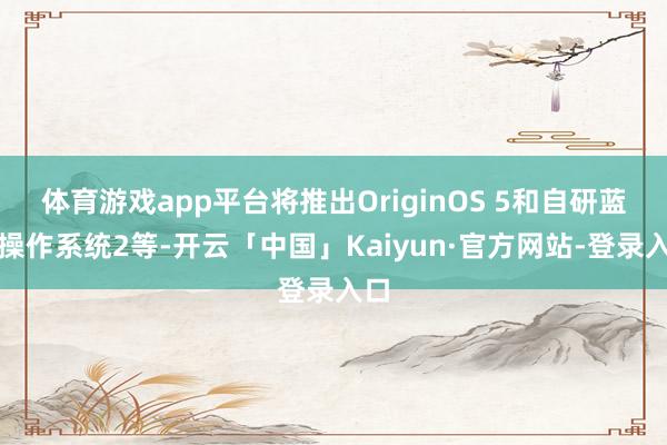 体育游戏app平台将推出OriginOS 5和自研蓝河操作系统2等-开云「中国」Kaiyun·官方网站-登录入口