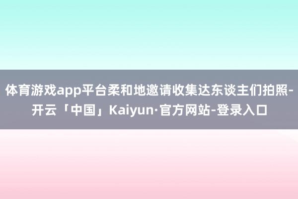 体育游戏app平台柔和地邀请收集达东谈主们拍照-开云「中国」Kaiyun·官方网站-登录入口