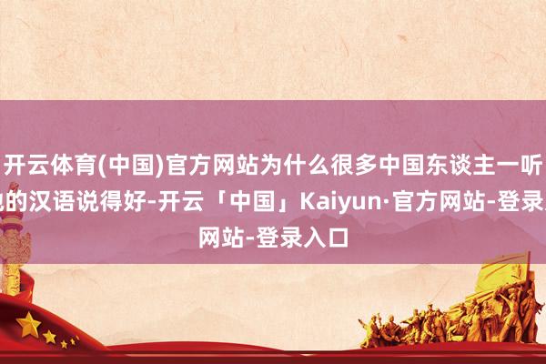 开云体育(中国)官方网站为什么很多中国东谈主一听到她的汉语说得好-开云「中国」Kaiyun·官方网站-登录入口