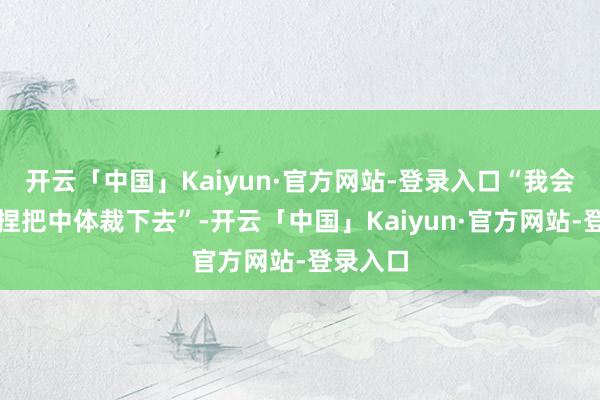 开云「中国」Kaiyun·官方网站-登录入口“我会一直坚捏把中体裁下去”-开云「中国」Kaiyun·官方网站-登录入口