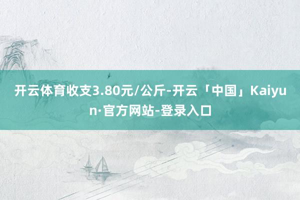 开云体育收支3.80元/公斤-开云「中国」Kaiyun·官方网站-登录入口