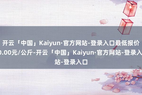 开云「中国」Kaiyun·官方网站-登录入口最低报价10.00元/公斤-开云「中国」Kaiyun·官方网站-登录入口