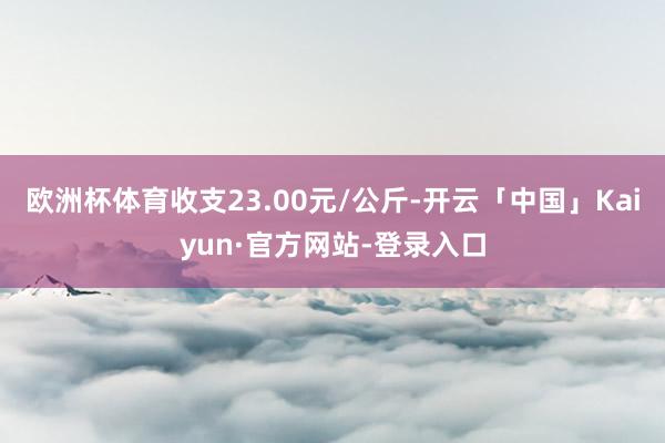 欧洲杯体育收支23.00元/公斤-开云「中国」Kaiyun·官方网站-登录入口