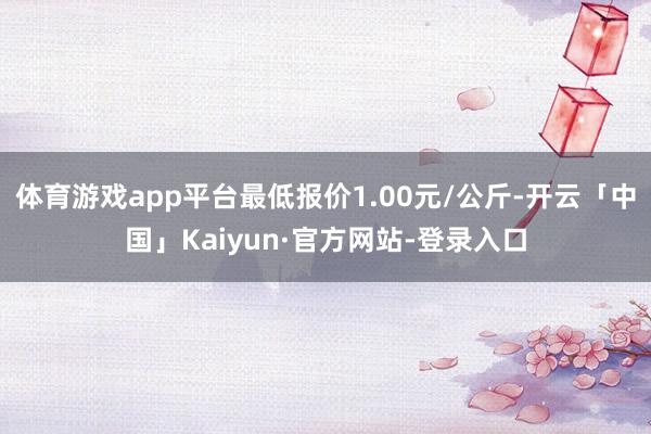 体育游戏app平台最低报价1.00元/公斤-开云「中国」Kaiyun·官方网站-登录入口