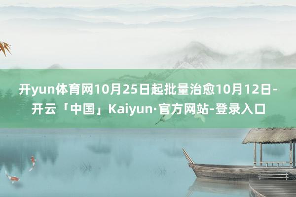 开yun体育网　　10月25日起批量治愈　　10月12日-开云「中国」Kaiyun·官方网站-登录入口