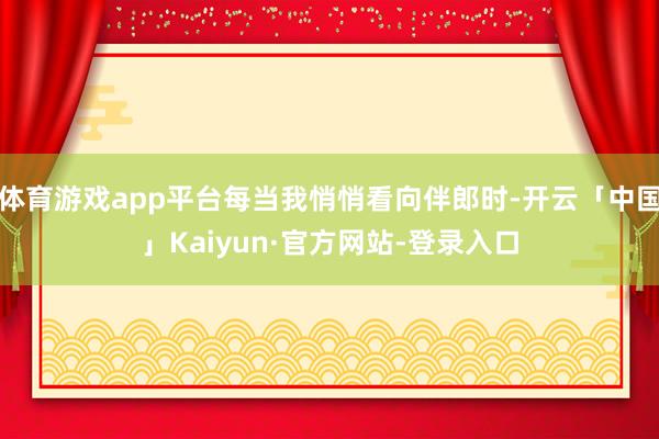 体育游戏app平台每当我悄悄看向伴郎时-开云「中国」Kaiyun·官方网站-登录入口