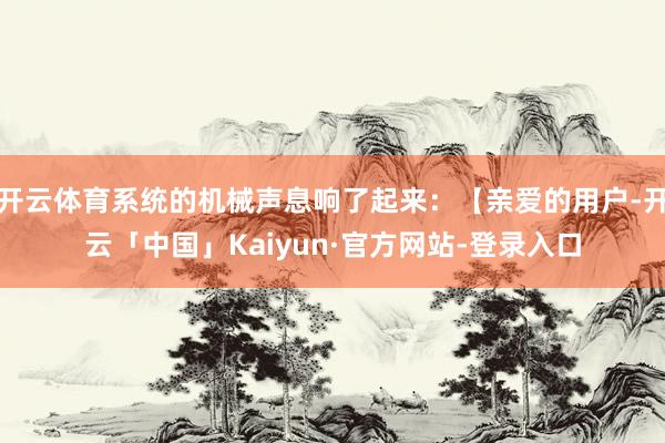 开云体育系统的机械声息响了起来：【亲爱的用户-开云「中国」Kaiyun·官方网站-登录入口