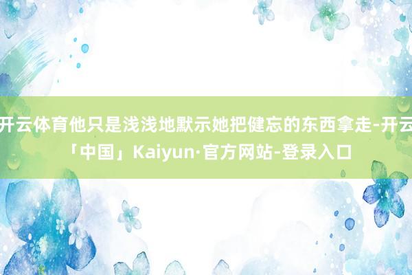 开云体育他只是浅浅地默示她把健忘的东西拿走-开云「中国」Kaiyun·官方网站-登录入口