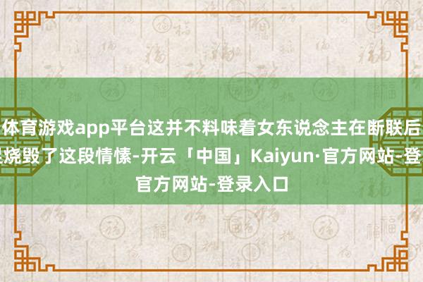 体育游戏app平台这并不料味着女东说念主在断联后就实足烧毁了这段情愫-开云「中国」Kaiyun·官方网站-登录入口