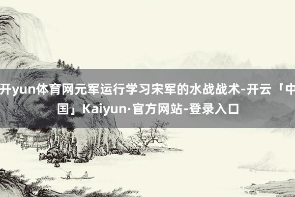 开yun体育网元军运行学习宋军的水战战术-开云「中国」Kaiyun·官方网站-登录入口