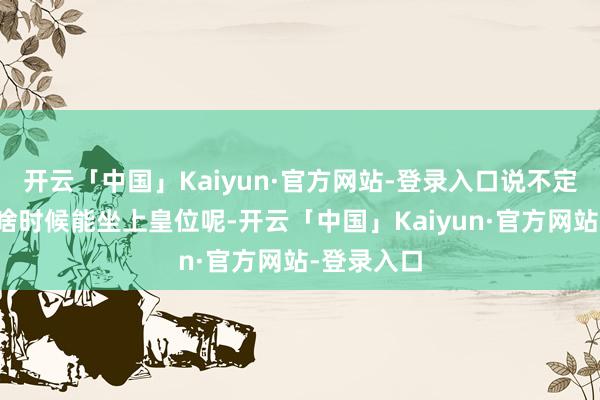 开云「中国」Kaiyun·官方网站-登录入口说不定也逸想着啥时候能坐上皇位呢-开云「中国」Kaiyun·官方网站-登录入口