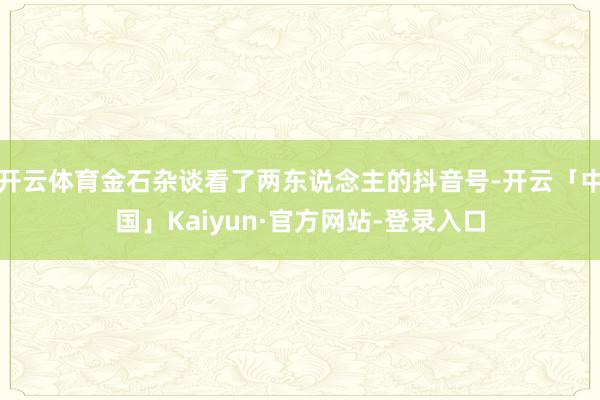 开云体育金石杂谈看了两东说念主的抖音号-开云「中国」Kaiyun·官方网站-登录入口