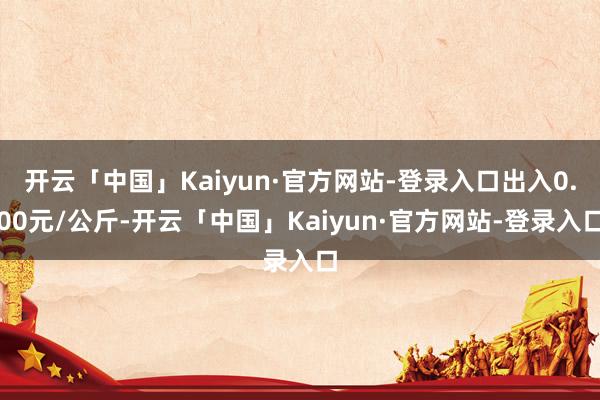 开云「中国」Kaiyun·官方网站-登录入口出入0.00元/公斤-开云「中国」Kaiyun·官方网站-登录入口