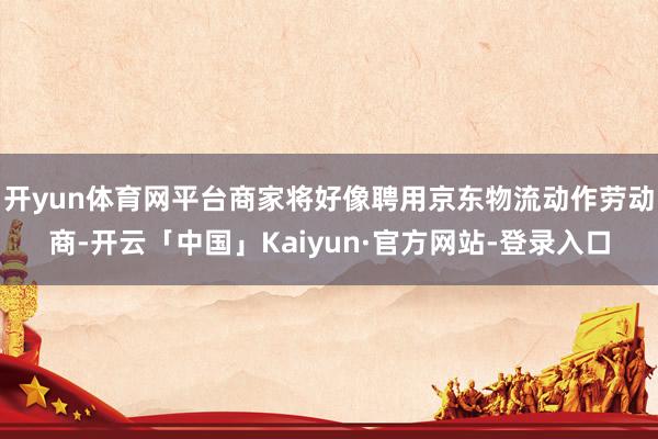 开yun体育网平台商家将好像聘用京东物流动作劳动商-开云「中国」Kaiyun·官方网站-登录入口