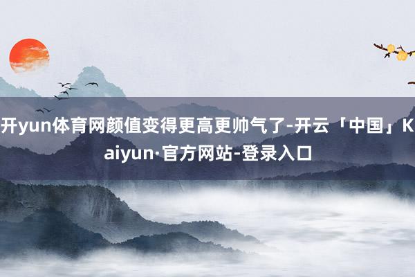 开yun体育网颜值变得更高更帅气了-开云「中国」Kaiyun·官方网站-登录入口