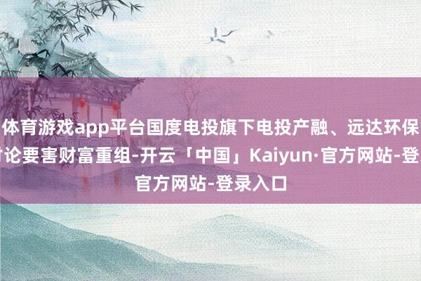 体育游戏app平台国度电投旗下电投产融、远达环保晓谕讨论要害财富重组-开云「中国」Kaiyun·官方网站-登录入口