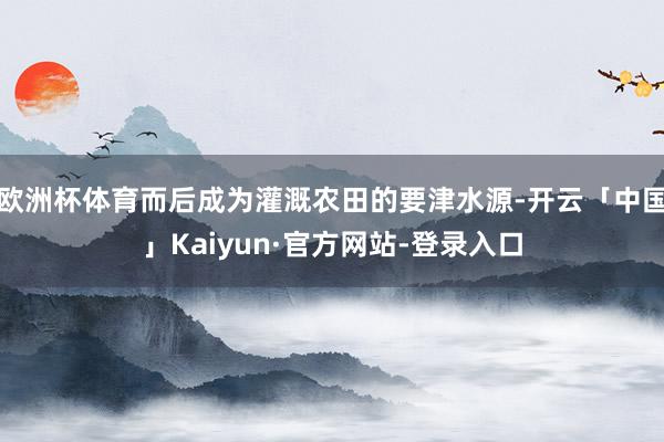 欧洲杯体育而后成为灌溉农田的要津水源-开云「中国」Kaiyun·官方网站-登录入口