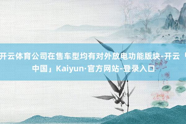 开云体育公司在售车型均有对外放电功能版块-开云「中国」Kaiyun·官方网站-登录入口