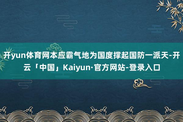 开yun体育网本应霸气地为国度撑起国防一派天-开云「中国」Kaiyun·官方网站-登录入口