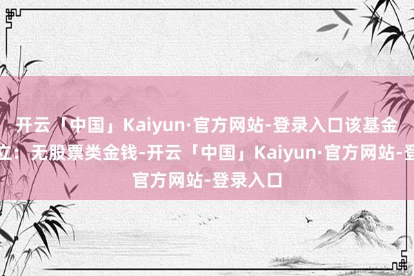 开云「中国」Kaiyun·官方网站-登录入口该基金金钱成立：无股票类金钱-开云「中国」Kaiyun·官方网站-登录入口