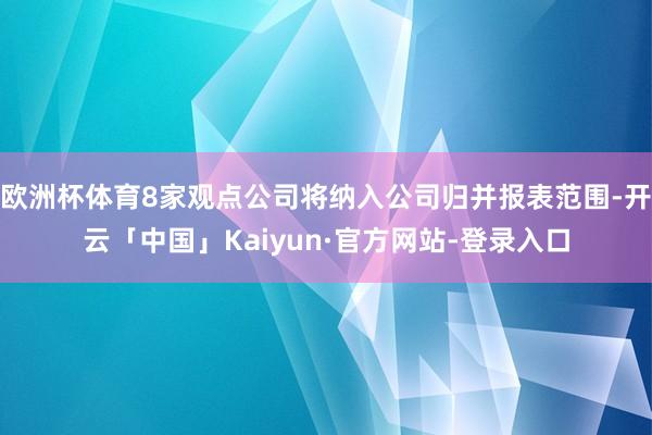 欧洲杯体育8家观点公司将纳入公司归并报表范围-开云「中国」Kaiyun·官方网站-登录入口