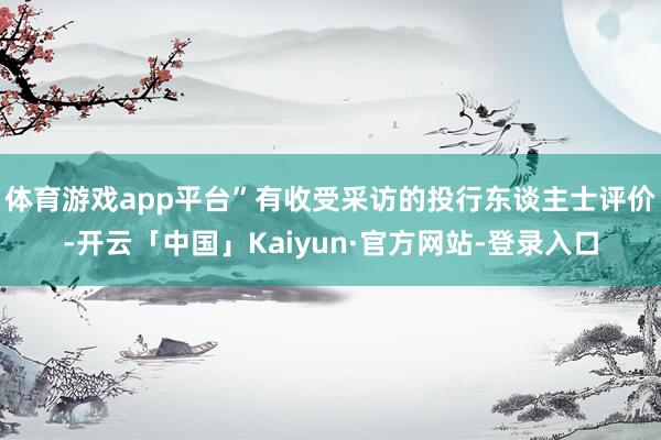 体育游戏app平台”有收受采访的投行东谈主士评价-开云「中国」Kaiyun·官方网站-登录入口