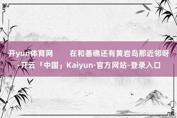 开yun体育网        在和善礁还有黄岩岛那近邻呀-开云「中国」Kaiyun·官方网站-登录入口