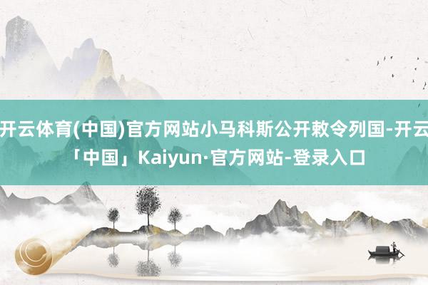 开云体育(中国)官方网站小马科斯公开敕令列国-开云「中国」Kaiyun·官方网站-登录入口