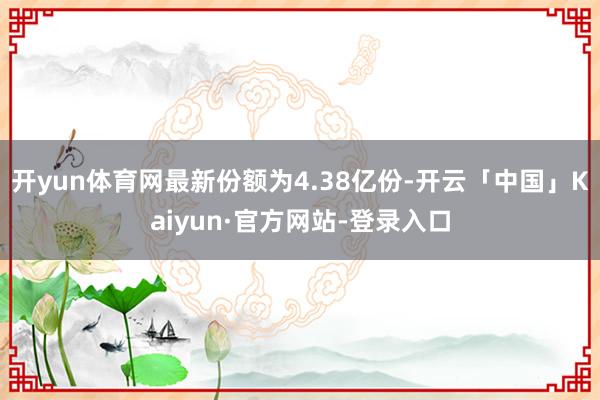 开yun体育网最新份额为4.38亿份-开云「中国」Kaiyun·官方网站-登录入口