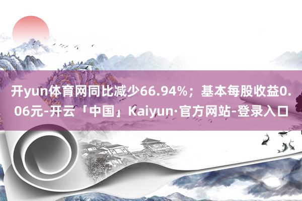 开yun体育网同比减少66.94%；基本每股收益0.06元-开云「中国」Kaiyun·官方网站-登录入口