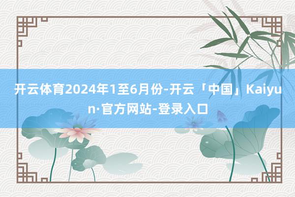 开云体育　　2024年1至6月份-开云「中国」Kaiyun·官方网站-登录入口