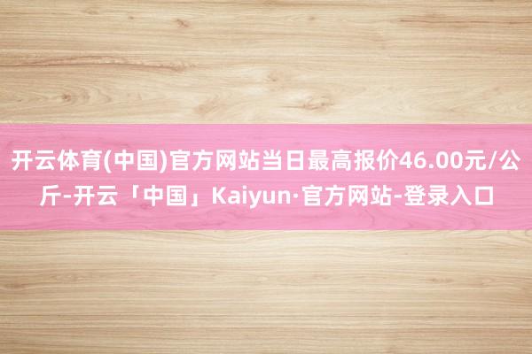 开云体育(中国)官方网站当日最高报价46.00元/公斤-开云「中国」Kaiyun·官方网站-登录入口