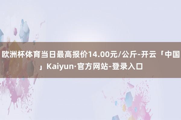 欧洲杯体育当日最高报价14.00元/公斤-开云「中国」Kaiyun·官方网站-登录入口