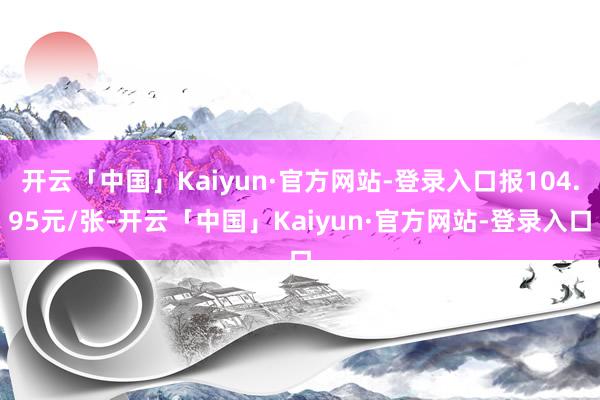 开云「中国」Kaiyun·官方网站-登录入口报104.95元/张-开云「中国」Kaiyun·官方网站-登录入口