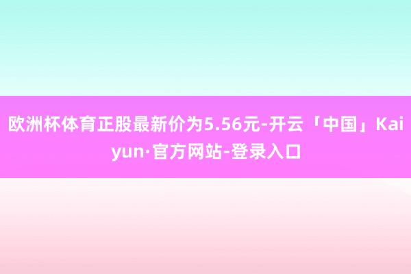 欧洲杯体育正股最新价为5.56元-开云「中国」Kaiyun·官方网站-登录入口