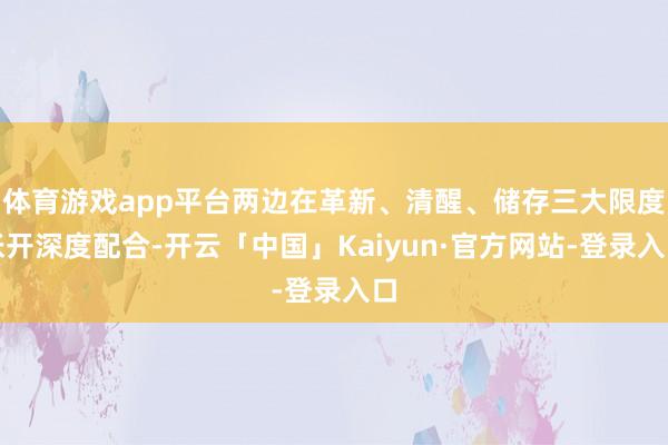 体育游戏app平台两边在革新、清醒、储存三大限度张开深度配合-开云「中国」Kaiyun·官方网站-登录入口