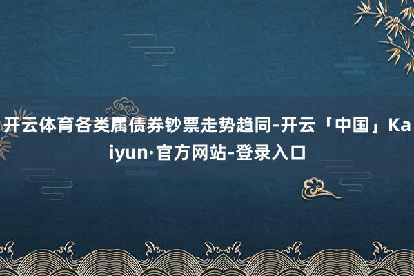 开云体育各类属债券钞票走势趋同-开云「中国」Kaiyun·官方网站-登录入口