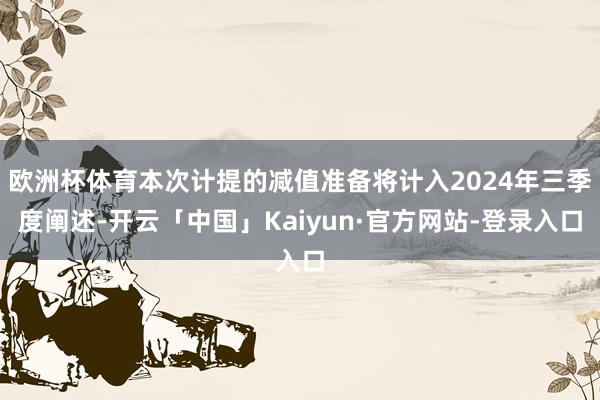 欧洲杯体育本次计提的减值准备将计入2024年三季度阐述-开云「中国」Kaiyun·官方网站-登录入口