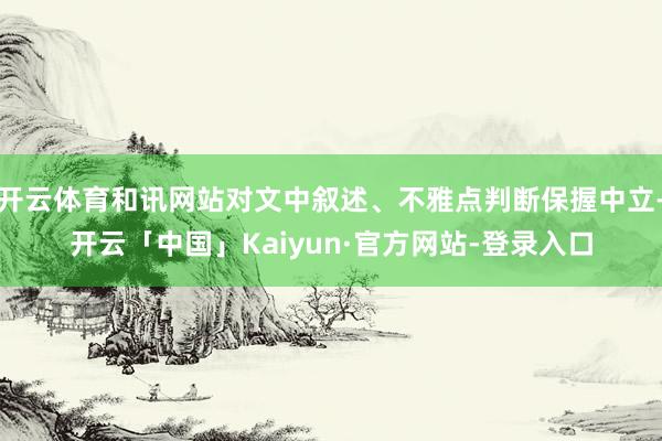 开云体育和讯网站对文中叙述、不雅点判断保握中立-开云「中国」Kaiyun·官方网站-登录入口