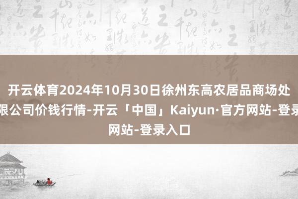 开云体育2024年10月30日徐州东高农居品商场处罚有限公司价钱行情-开云「中国」Kaiyun·官方网站-登录入口