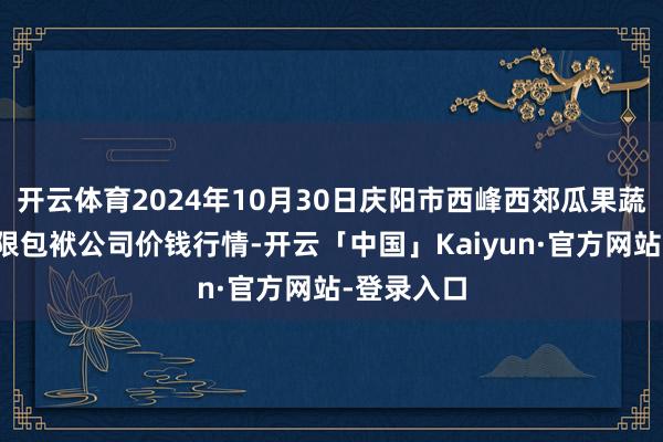 开云体育2024年10月30日庆阳市西峰西郊瓜果蔬菜批发有限包袱公司价钱行情-开云「中国」Kaiyun·官方网站-登录入口